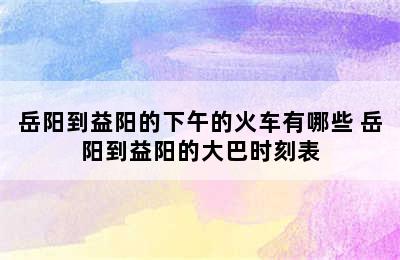 岳阳到益阳的下午的火车有哪些 岳阳到益阳的大巴时刻表